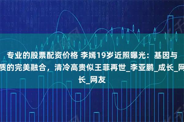 专业的股票配资价格 李嫣19岁近照曝光：基因与气质的完美融合，清冷高贵似王菲再世_李亚鹏_成长_网友