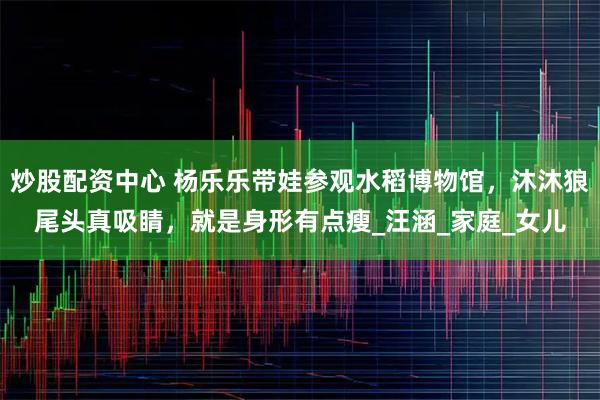 炒股配资中心 杨乐乐带娃参观水稻博物馆，沐沐狼尾头真吸睛，就是身形有点瘦_汪涵_家庭_女儿