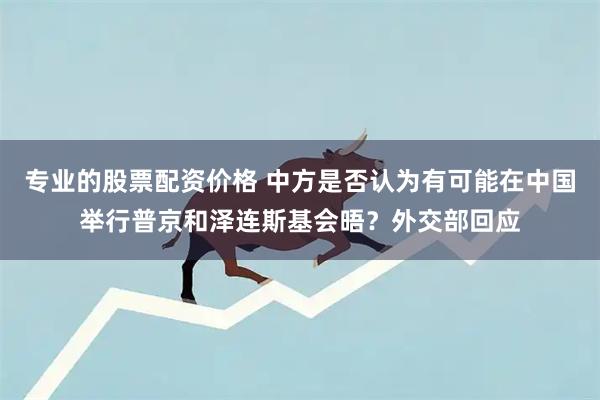 专业的股票配资价格 中方是否认为有可能在中国举行普京和泽连斯基会晤？外交部回应