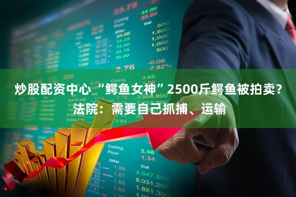 炒股配资中心 “鳄鱼女神”2500斤鳄鱼被拍卖？ 法院：需要自己抓捕、运输