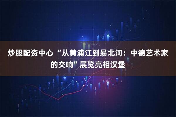 炒股配资中心 “从黄浦江到易北河：中德艺术家的交响”展览亮相汉堡