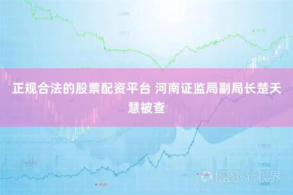正规合法的股票配资平台 河南证监局副局长楚天慧被查