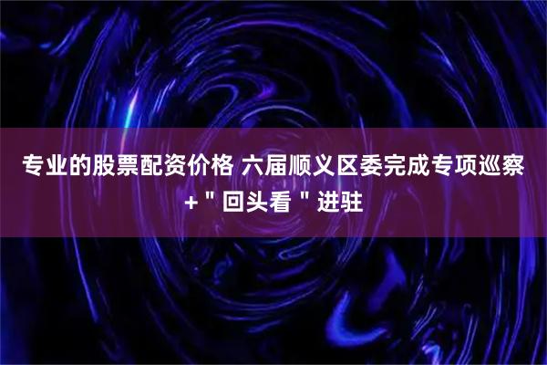 专业的股票配资价格 六届顺义区委完成专项巡察+＂回头看＂进驻