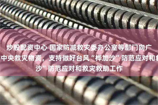 炒股配资中心 国家防减救灾委办公室等部门向广东调拨6万件中央救灾物资，支持做好台风“桦加沙”防范应对和救灾救助工作