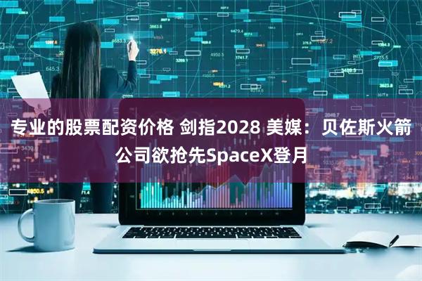 专业的股票配资价格 剑指2028 美媒：贝佐斯火箭公司欲抢先SpaceX登月