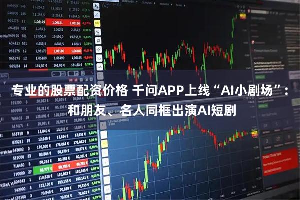 专业的股票配资价格 千问APP上线“AI小剧场”: 和朋友、名人同框出演AI短剧