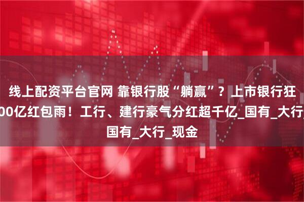 线上配资平台官网 靠银行股“躺赢”？上市银行狂撒6300亿红包雨！工行、建行豪气分红超千亿_国有_大行_现金