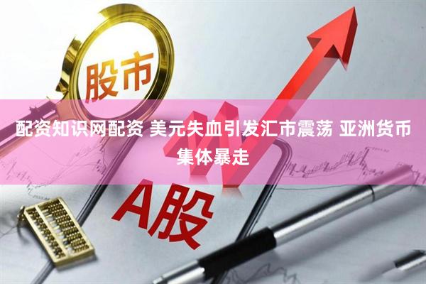 配资知识网配资 美元失血引发汇市震荡 亚洲货币集体暴走