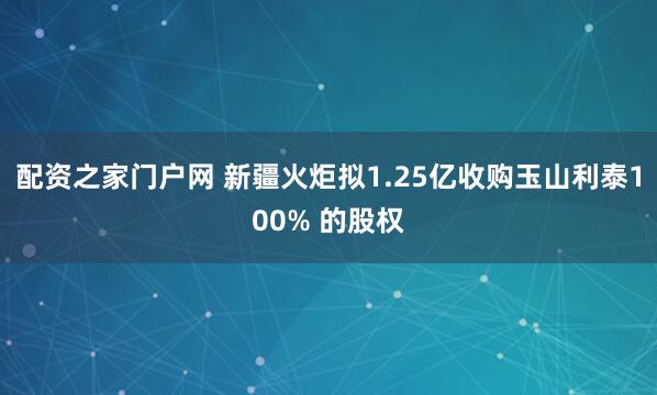 配资之家门户网 新疆火炬拟1.25亿收购玉山利泰100% 的股权