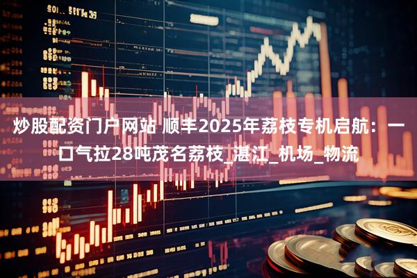 炒股配资门户网站 顺丰2025年荔枝专机启航：一口气拉28吨茂名荔枝_湛江_机场_物流