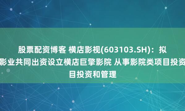 股票配资博客 横店影视(603103.SH)：拟与横店影业共同出资设立横店巨擎影院 从事影院类项目投资和管理
