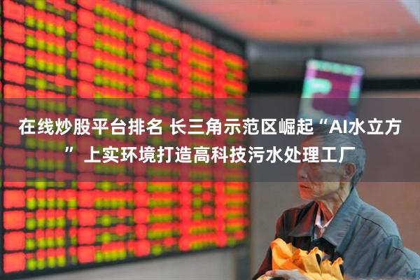 在线炒股平台排名 长三角示范区崛起“AI水立方” 上实环境打造高科技污水处理工厂
