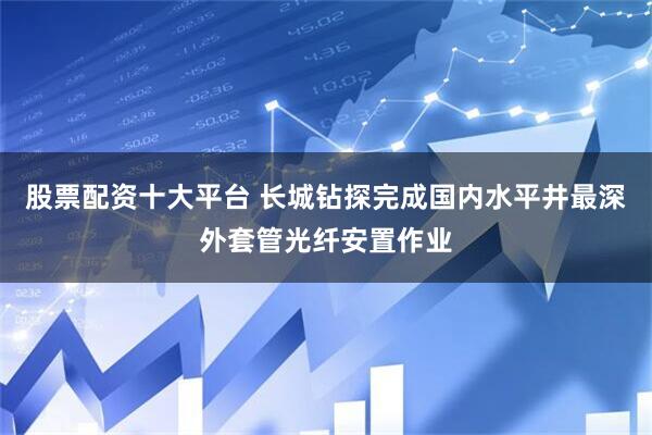 股票配资十大平台 长城钻探完成国内水平井最深外套管光纤安置作业