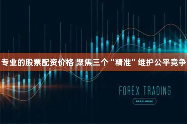 专业的股票配资价格 聚焦三个“精准”维护公平竞争