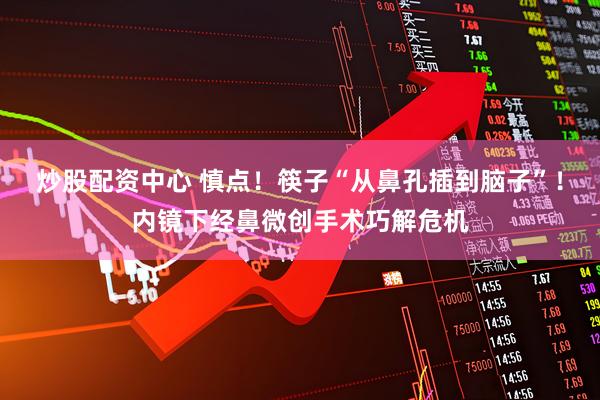 炒股配资中心 慎点！筷子“从鼻孔插到脑子”！内镜下经鼻微创手术巧解危机