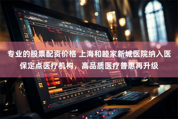 专业的股票配资价格 上海和睦家新城医院纳入医保定点医疗机构，高品质医疗普惠再升级