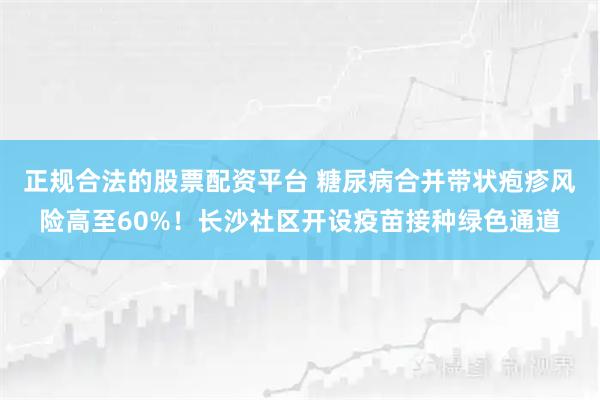 正规合法的股票配资平台 糖尿病合并带状疱疹风险高至60%！长沙社区开设疫苗接种绿色通道
