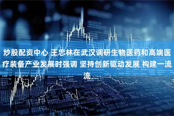 炒股配资中心 王忠林在武汉调研生物医药和高端医疗装备产业发展时强调 坚持创新驱动发展 构建一流
