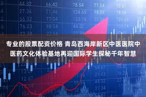 专业的股票配资价格 青岛西海岸新区中医医院中医药文化体验基地再迎国际学生探秘千年智慧