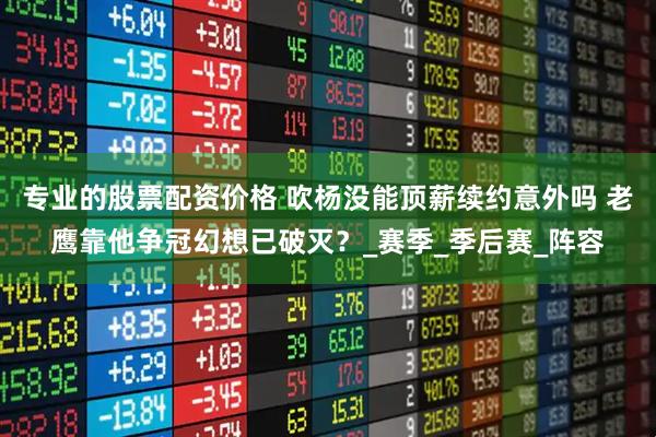 专业的股票配资价格 吹杨没能顶薪续约意外吗 老鹰靠他争冠幻想已破灭？_赛季_季后赛_阵容