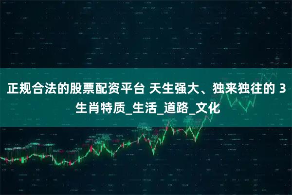 正规合法的股票配资平台 天生强大、独来独往的 3 生肖特质_生活_道路_文化