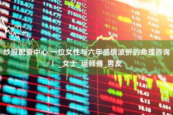 炒股配资中心 一位女性与六年感情波折的命理咨询！_女士_运师傅_男友