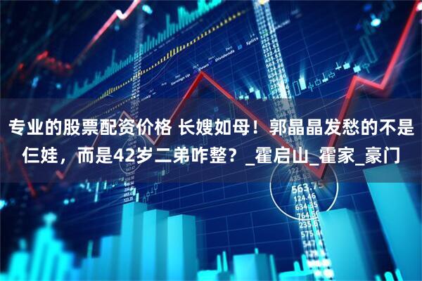 专业的股票配资价格 长嫂如母！郭晶晶发愁的不是仨娃，而是42岁二弟咋整？_霍启山_霍家_豪门