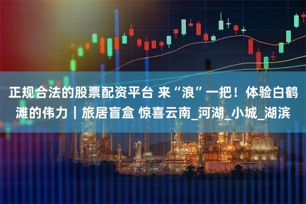 正规合法的股票配资平台 来“浪”一把！体验白鹤滩的伟力｜旅居盲盒 惊喜云南_河湖_小城_湖滨