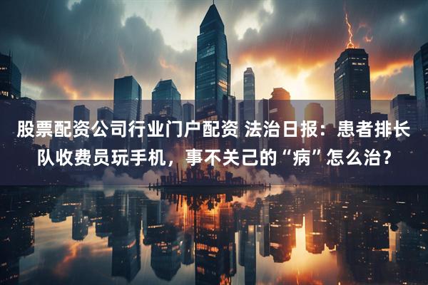 股票配资公司行业门户配资 法治日报：患者排长队收费员玩手机，事不关己的“病”怎么治？